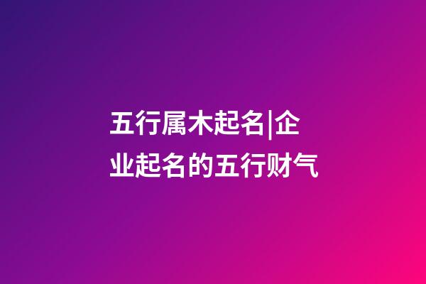 五行属木起名|企业起名的五行财气-第1张-公司起名-玄机派